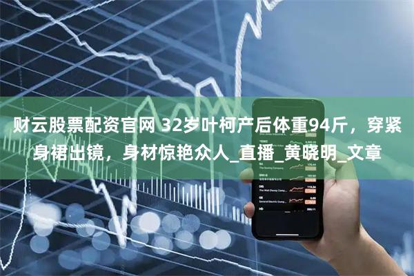 财云股票配资官网 32岁叶柯产后体重94斤，穿紧身裙出镜，身材惊艳众人_直播_黄晓明_文章