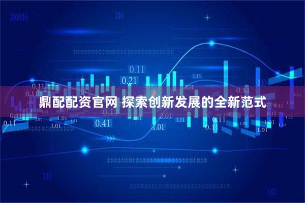 鼎配配资官网 探索创新发展的全新范式