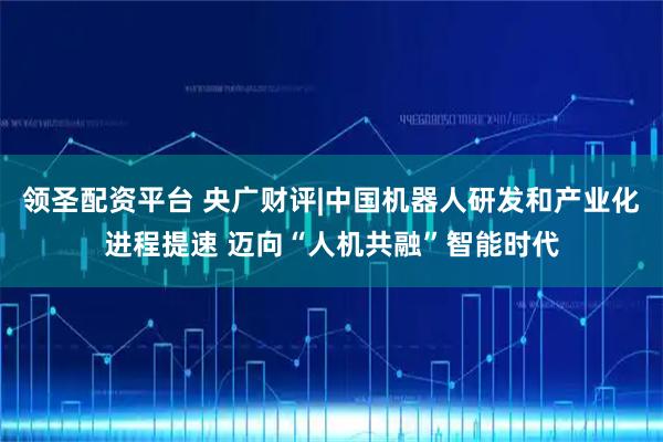 领圣配资平台 央广财评|中国机器人研发和产业化进程提速 迈向“人机共融”智能时代