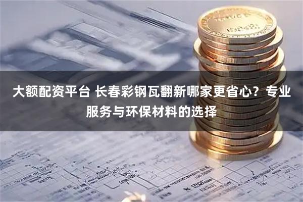大额配资平台 长春彩钢瓦翻新哪家更省心？专业服务与环保材料的选择
