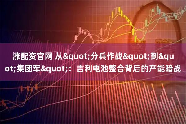 涨配资官网 从"分兵作战"到"集团军"：吉利电池整合背后的产能暗战