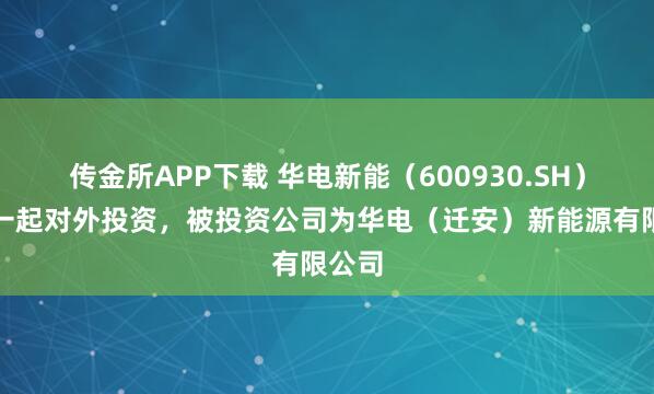 传金所APP下载 华电新能（600930.SH）新增一起对外投资，被投资公司为华电（迁安）新能源有限公司