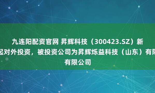 九连阳配资官网 昇辉科技（300423.SZ）新增一起对外投资，被投资公司为昇辉烁益科技（山东）有限公司