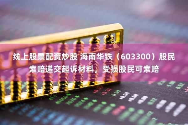 线上股票配资炒股 海南华铁（603300）股民索赔递交起诉材料，受损股民可索赔