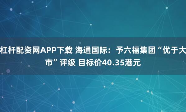 杠杆配资网APP下载 海通国际：予六福集团“优于大市”评级 目标价40.35港元